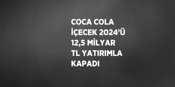 COCA COLA İÇECEK 2024’Ü 12,5 MİLYAR TL YATIRIMLA KAPADI