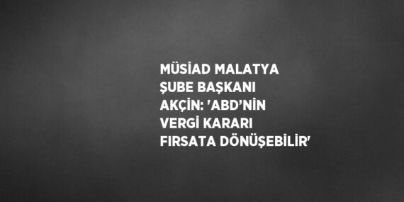 MÜSİAD MALATYA ŞUBE BAŞKANI AKÇİN: ‘ABD’NİN VERGİ KARARI FIRSATA DÖNÜŞEBİLİR’