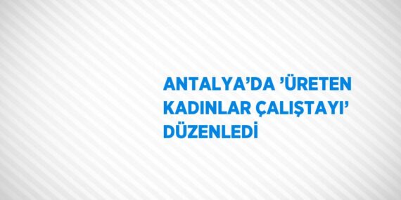 ANTALYA’DA ’ÜRETEN KADINLAR ÇALIŞTAYI’ DÜZENLEDİ