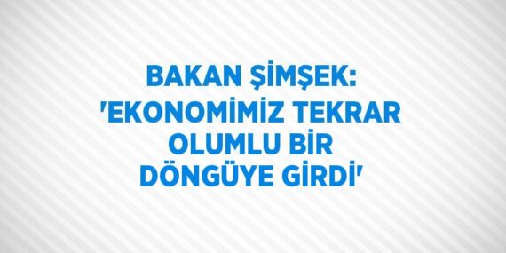 BAKAN ŞİMŞEK: ‘EKONOMİMİZ TEKRAR OLUMLU BİR DÖNGÜYE GİRDİ’