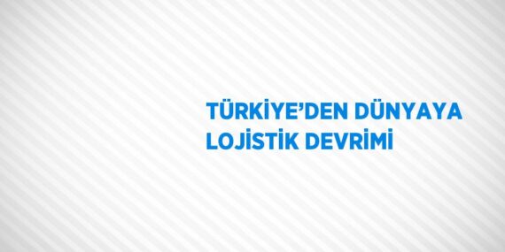 TÜRKİYE’DEN DÜNYAYA LOJİSTİK DEVRİMİ