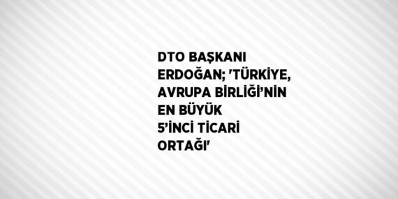 DTO BAŞKANI ERDOĞAN; ‘TÜRKİYE, AVRUPA BİRLİĞİ’NİN EN BÜYÜK 5’İNCİ TİCARİ ORTAĞI’