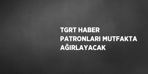TGRT HABER PATRONLARI MUTFAKTA AĞIRLAYACAK