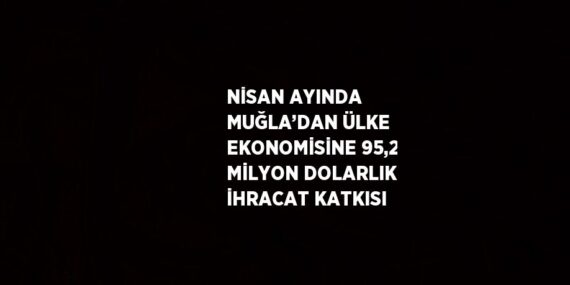NİSAN AYINDA MUĞLA’DAN ÜLKE EKONOMİSİNE 95,2 MİLYON DOLARLIK İHRACAT KATKISI