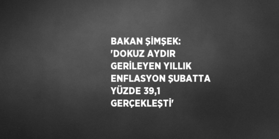 BAKAN ŞİMŞEK: ‘DOKUZ AYDIR GERİLEYEN YILLIK ENFLASYON ŞUBATTA YÜZDE 39,1 GERÇEKLEŞTİ’