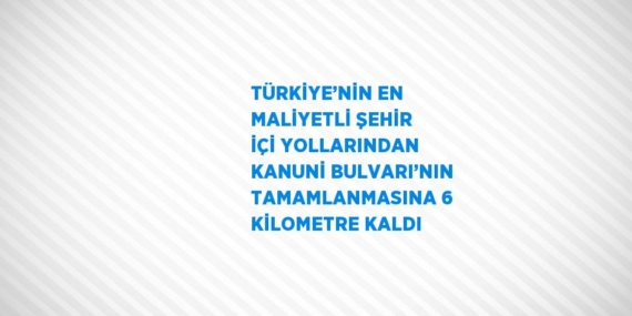 TÜRKİYE’NİN EN MALİYETLİ ŞEHİR İÇİ YOLLARINDAN KANUNİ BULVARI’NIN TAMAMLANMASINA 6 KİLOMETRE KALDI
