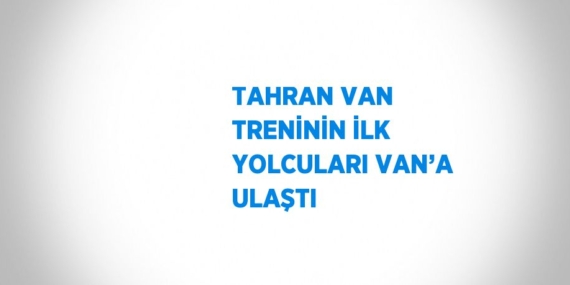 TAHRAN VAN TRENİNİN İLK YOLCULARI VAN’A ULAŞTI