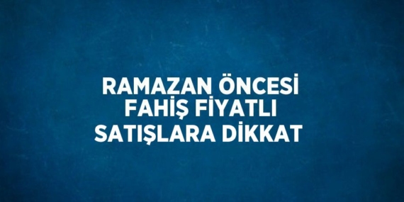 RAMAZAN ÖNCESİ FAHİŞ FİYATLI SATIŞLARA DİKKAT
