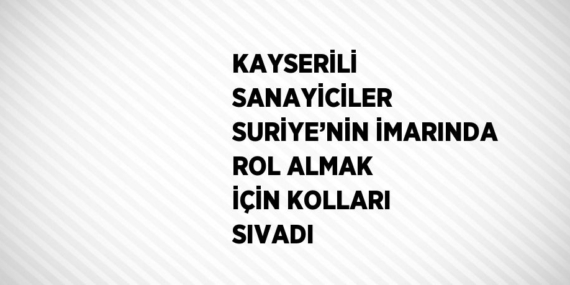 KAYSERİLİ SANAYİCİLER SURİYE’NİN İMARINDA ROL ALMAK İÇİN KOLLARI SIVADI
