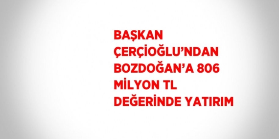 BAŞKAN ÇERÇİOĞLU’NDAN BOZDOĞAN’A 806 MİLYON TL DEĞERİNDE YATIRIM