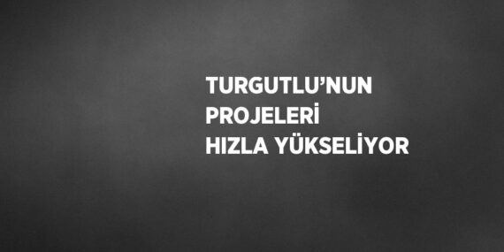 TURGUTLU’NUN PROJELERİ HIZLA YÜKSELİYOR