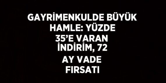 GAYRİMENKULDE BÜYÜK HAMLE: YÜZDE 35’E VARAN İNDİRİM, 72 AY VADE FIRSATI