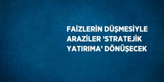 FAİZLERİN DÜŞMESİYLE ARAZİLER ’STRATEJİK YATIRIMA’ DÖNÜŞECEK