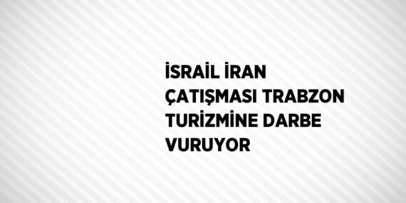 İSRAİL İRAN ÇATIŞMASI TRABZON TURİZMİNE DARBE VURUYOR