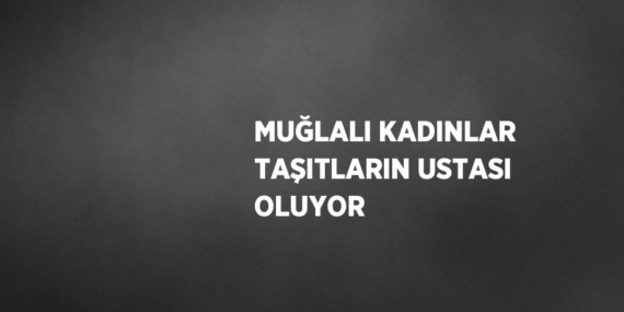 MUĞLALI KADINLAR TAŞITLARIN USTASI OLUYOR