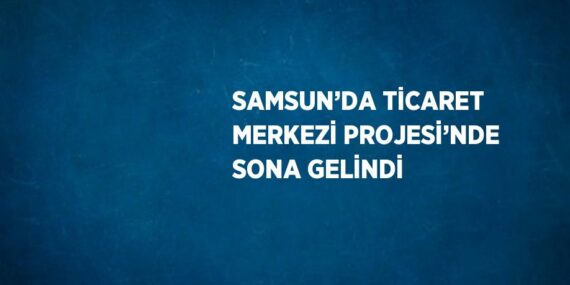 SAMSUN’DA TİCARET MERKEZİ PROJESİ’NDE SONA GELİNDİ